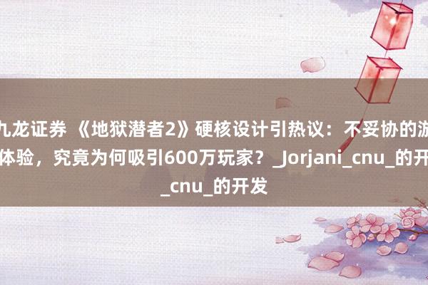 九龙证券 《地狱潜者2》硬核设计引热议：不妥协的游戏体验，究竟为何吸引600万玩家？_Jorjani_cnu_的开发