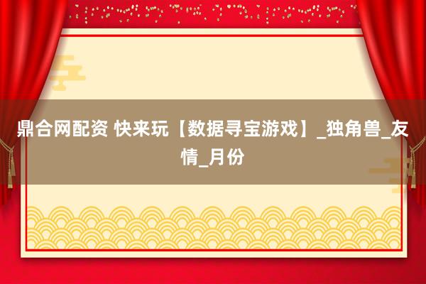 鼎合网配资 快来玩【数据寻宝游戏】_独角兽_友情_月份