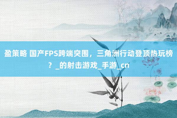 盈策略 国产FPS跨端突围，三角洲行动登顶热玩榜？_的射击游戏_手游_cn