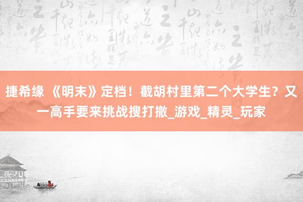 捷希缘 《明末》定档！截胡村里第二个大学生？又一高手要来挑战搜打撤_游戏_精灵_玩家