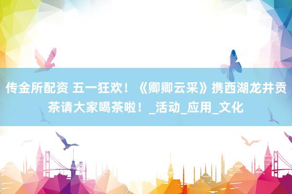 传金所配资 五一狂欢！《卿卿云采》携西湖龙井贡茶请大家喝茶啦！_活动_应用_文化