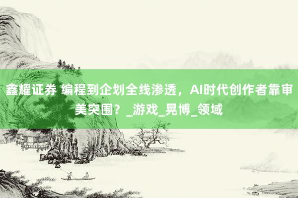 鑫耀证券 编程到企划全线渗透，AI时代创作者靠审美突围？_游戏_晃博_领域