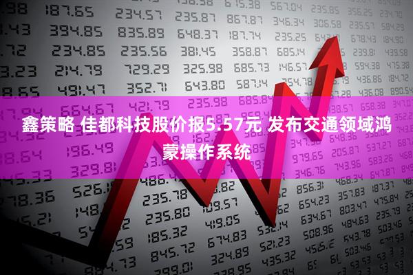 鑫策略 佳都科技股价报5.57元 发布交通领域鸿蒙操作系统