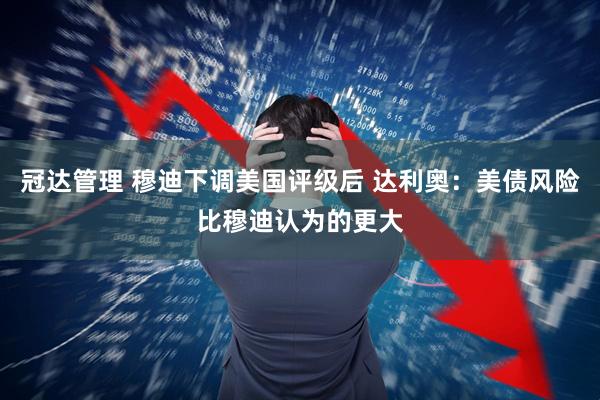 冠达管理 穆迪下调美国评级后 达利奥：美债风险比穆迪认为的更大