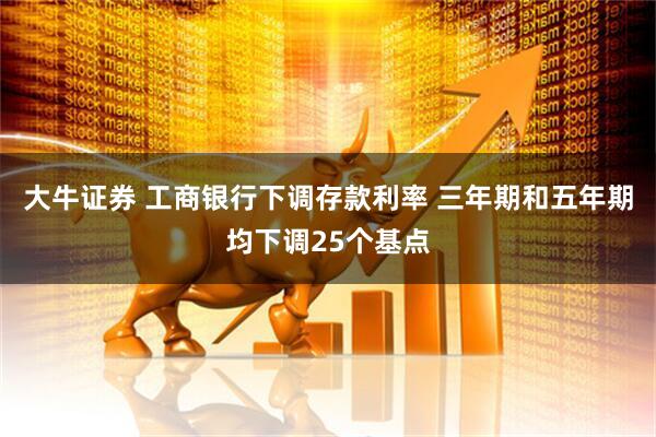 大牛证券 工商银行下调存款利率 三年期和五年期均下调25个基点