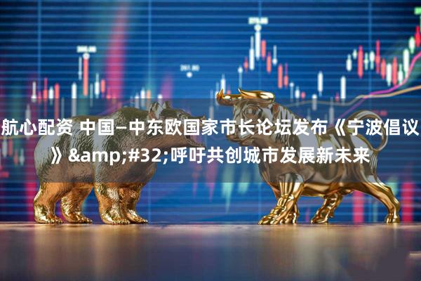航心配资 中国—中东欧国家市长论坛发布《宁波倡议》&#32;呼吁共创城市发展新未来