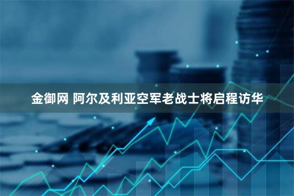 金御网 阿尔及利亚空军老战士将启程访华