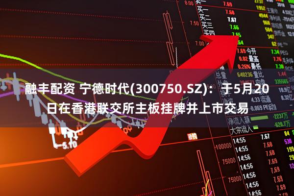 融丰配资 宁德时代(300750.SZ)：于5月20日在香港联交所主板挂牌并上市交易
