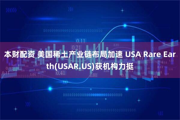 本财配资 美国稀土产业链布局加速 USA Rare Earth(USAR.US)获机构力挺