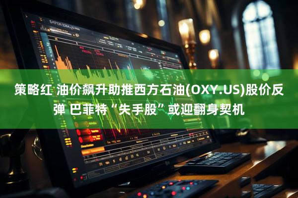 策略红 油价飙升助推西方石油(OXY.US)股价反弹 巴菲特“失手股”或迎翻身契机