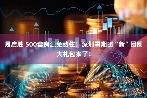 易启胜 500套房源免费住！深圳暑期暖“新”团圆大礼包来了！