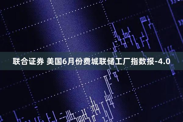 联合证券 美国6月份费城联储工厂指数报-4.0