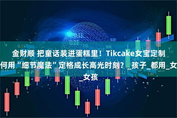 金财顺 把童话装进蛋糕里！Tikcake女宝定制如何用“细节魔法”定格成长高光时刻？_孩子_都用_女孩