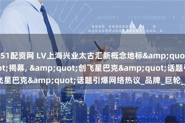 51配资网 LV上海兴业太古汇新概念地标&quot;路易号&quot;揭幕, &quot;创飞星巴克&quot;话题引爆网络热议_品牌_巨轮_文化