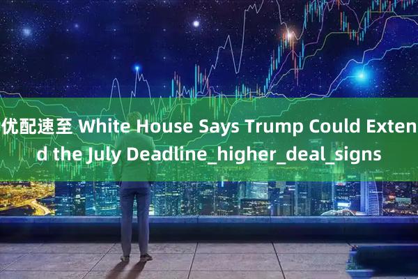 优配速至 White House Says Trump Could Extend the July Deadline_higher_deal_signs