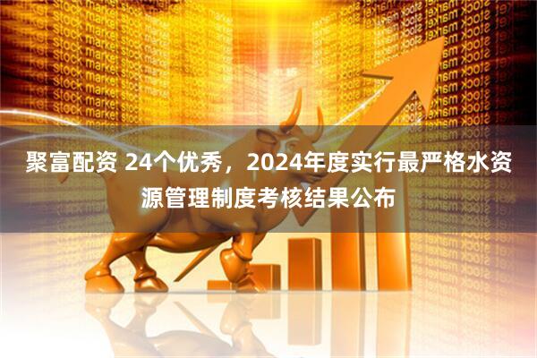 聚富配资 24个优秀，2024年度实行最严格水资源管理制度考核结果公布
