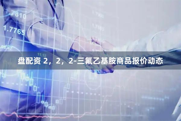 盘配资 2，2，2-三氟乙基胺商品报价动态