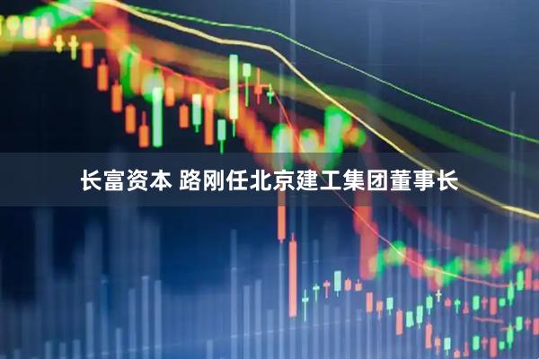 长富资本 路刚任北京建工集团董事长