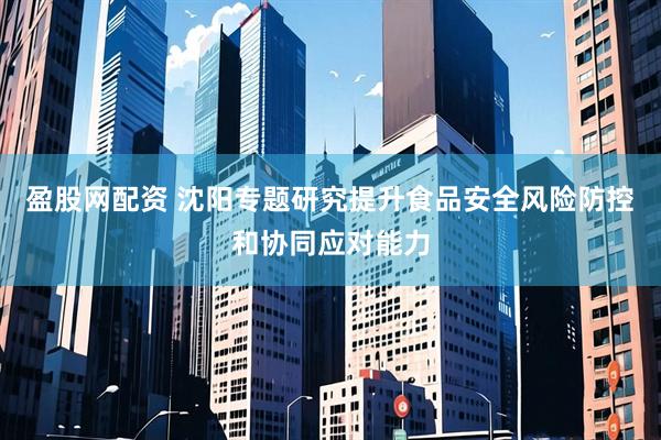 盈股网配资 沈阳专题研究提升食品安全风险防控和协同应对能力