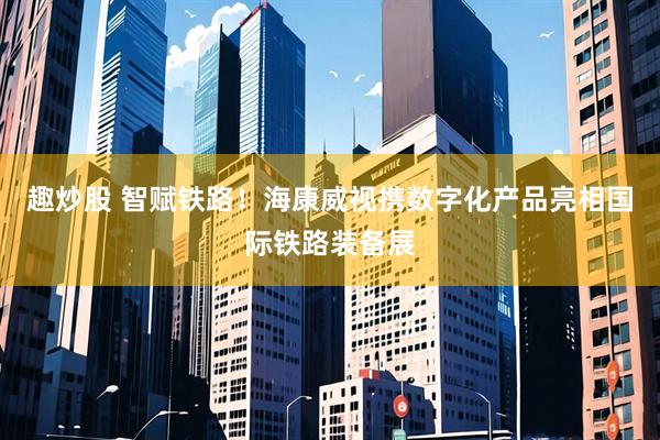 趣炒股 智赋铁路！海康威视携数字化产品亮相国际铁路装备展