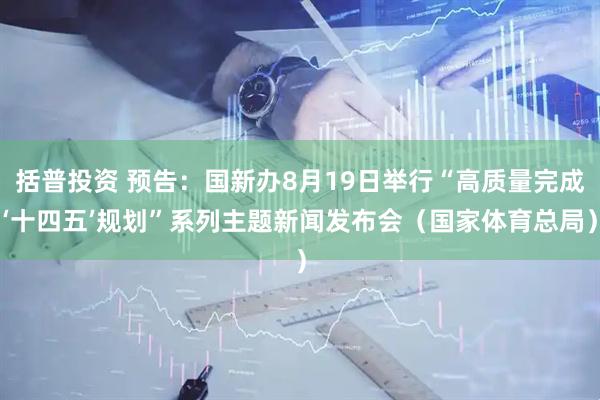 括普投资 预告：国新办8月19日举行“高质量完成‘十四五’规划”系列主题新闻发布会（国家体育总局）