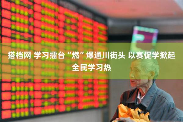 搭档网 学习擂台“燃”爆通川街头 以赛促学掀起全民学习热
