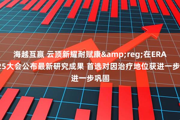 海越互赢 云顶新耀耐赋康&reg;在ERA 2025大会公布最新研究成果 首选对因治疗地位获进一步巩固